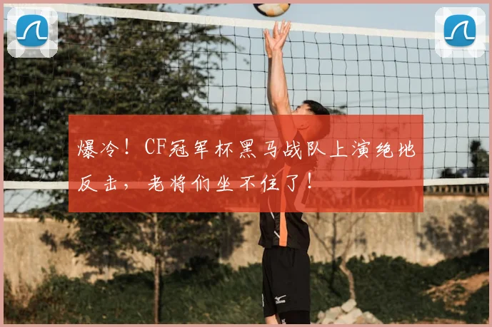爆冷!CF冠军杯黑马战队上演绝地反击,老将们坐不住了!