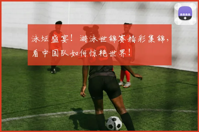 泳坛盛宴!游泳世锦赛精彩集锦,看中国队如何惊艳世界!