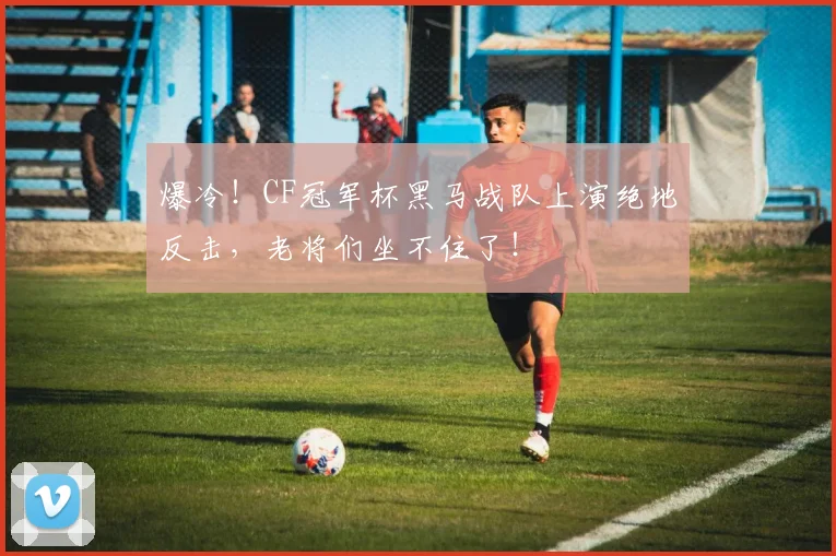 爆冷!CF冠军杯黑马战队上演绝地反击,老将们坐不住了!