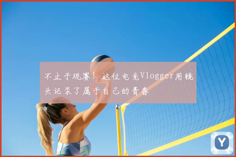 不止于观赛！这位电竞Vlogger用镜头记录了属于自己的青春